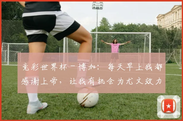 竞彩世界杯 - 博加：每天早上我都感谢上帝，让我有机会为尤文效力