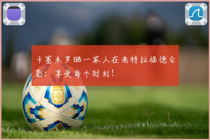 卡塞米罗晒一家人在老特拉福德合影：享受每个时刻！