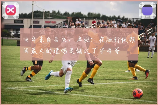 当年亲自否决，库班：在独行侠期间最大的遗憾是错过了字母哥